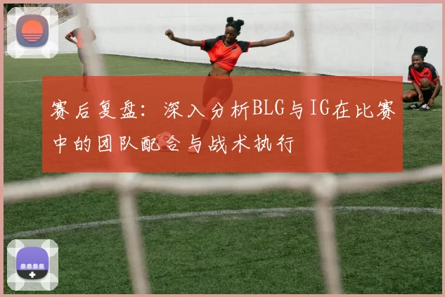 赛后复盘：深入分析BLG与IG在比赛中的团队配合与战术执行