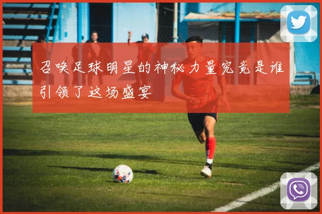 召唤足球明星的神秘力量究竟是谁引领了这场盛宴