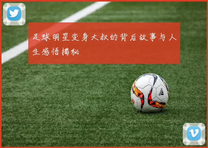 足球明星变身大叔的背后故事与人生感悟揭秘