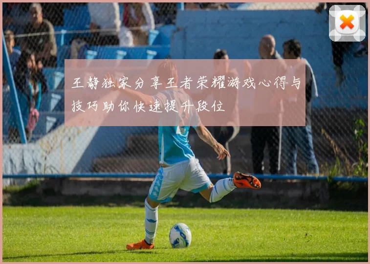 王静独家分享王者荣耀游戏心得与技巧助你快速提升段位