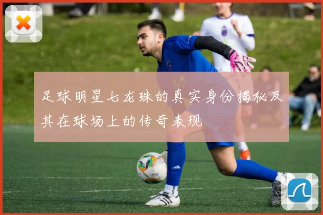 足球明星七龙珠的真实身份揭秘及其在球场上的传奇表现