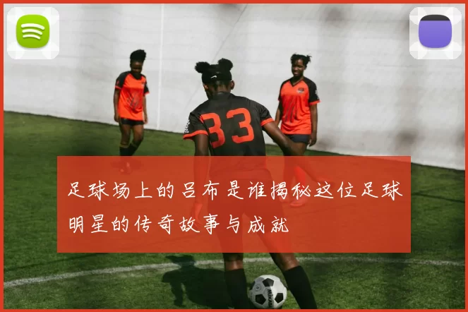足球场上的吕布是谁揭秘这位足球明星的传奇故事与成就