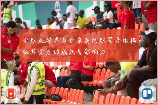 全球足球界身价最高的球星是谁揭秘其背后的成就与影响力