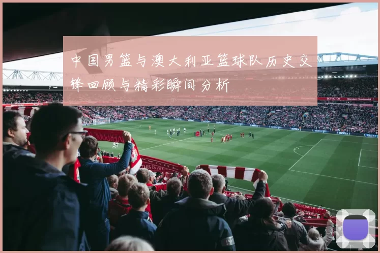 中国男篮与澳大利亚篮球队历史交锋回顾与精彩瞬间分析