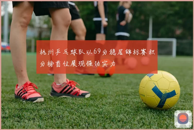 杭州乒乓球队以69分稳居锦标赛积分榜首位展现强劲实力