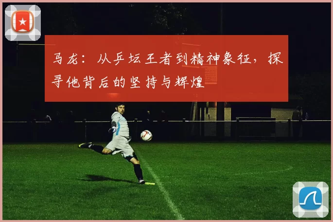 马龙：从乒坛王者到精神象征，探寻他背后的坚持与辉煌