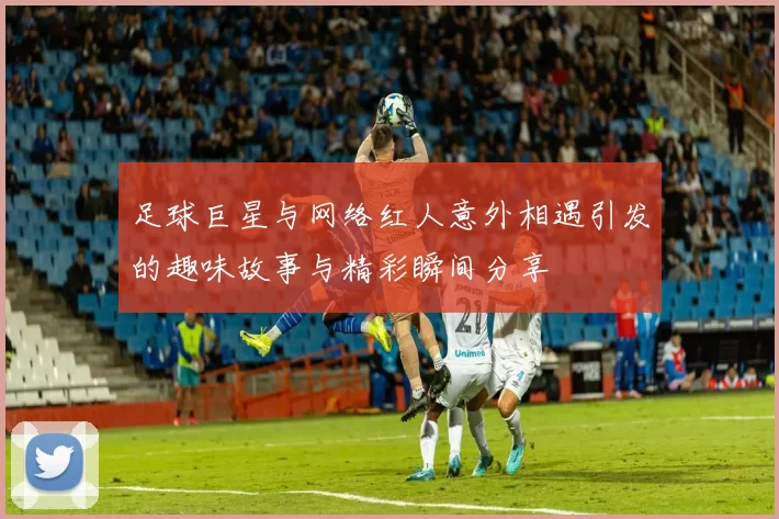 足球巨星与网络红人意外相遇引发的趣味故事与精彩瞬间分享
