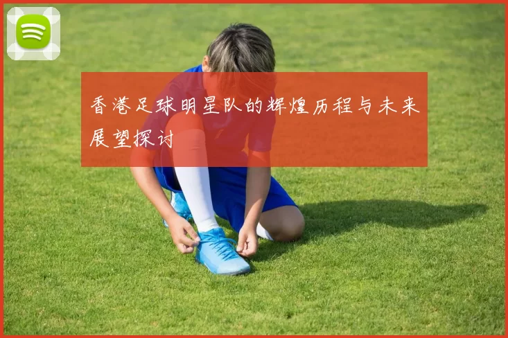 香港足球明星队的辉煌历程与未来展望探讨