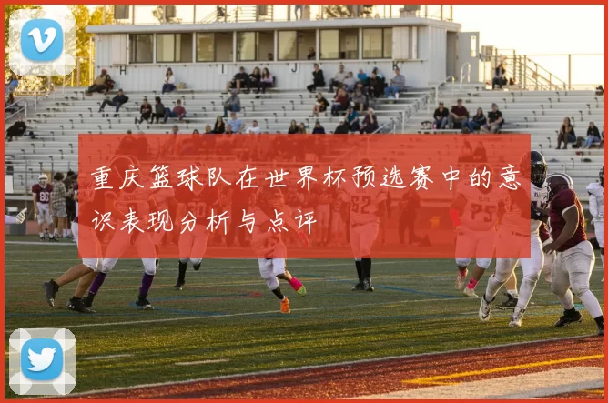 重庆篮球队在世界杯预选赛中的意识表现分析与点评
