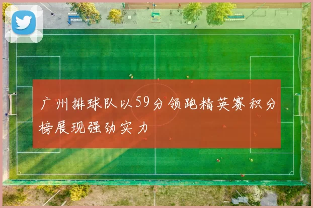 广州排球队以59分领跑精英赛积分榜展现强劲实力