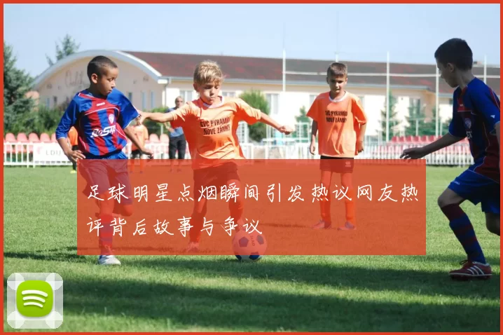 足球明星点烟瞬间引发热议网友热评背后故事与争议