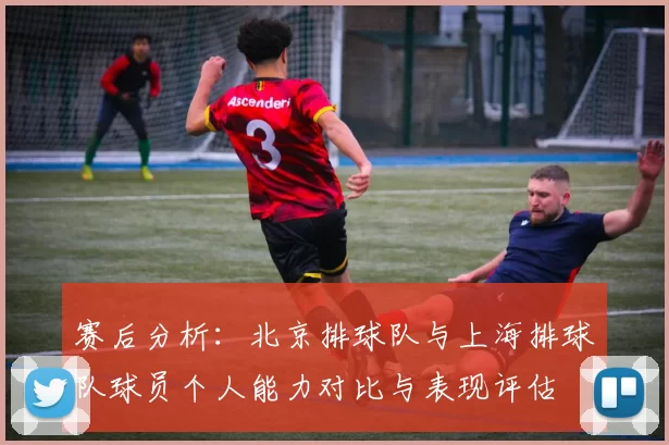 赛后分析：北京排球队与上海排球队球员个人能力对比与表现评估