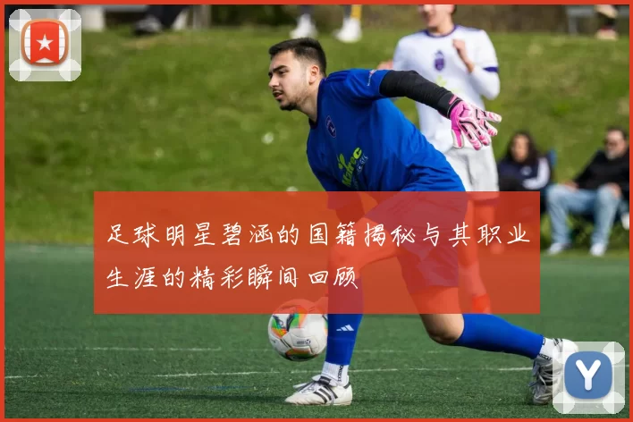 足球明星碧涵的国籍揭秘与其职业生涯的精彩瞬间回顾