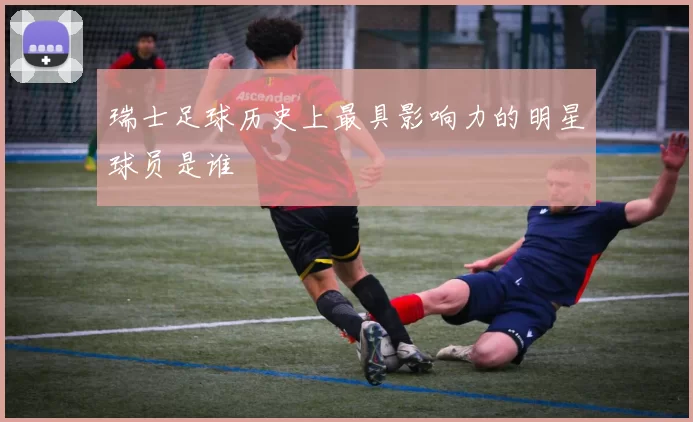 瑞士足球历史上最具影响力的明星球员是谁