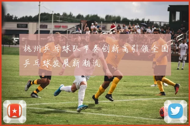 杭州乒乓球队节奏创新高引领全国乒乓球发展新潮流