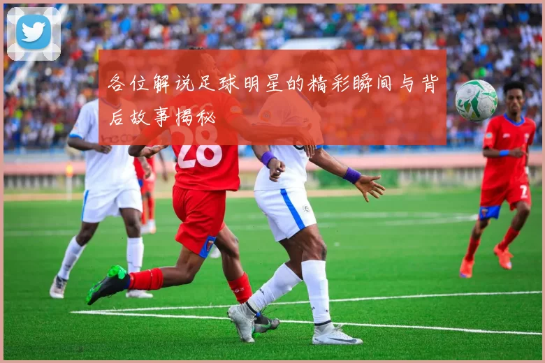 各位解说足球明星的精彩瞬间与背后故事揭秘