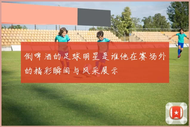 倒啤酒的足球明星是谁他在赛场外的精彩瞬间与风采展示