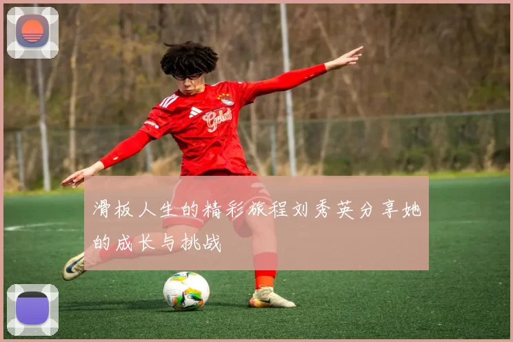 滑板人生的精彩旅程刘秀英分享她的成长与挑战