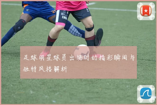 足球明星球员出场时的精彩瞬间与独特风格解析