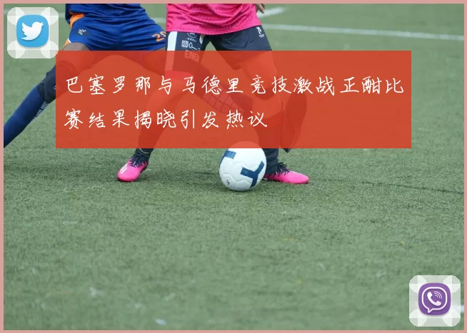 巴塞罗那与马德里竞技激战正酣比赛结果揭晓引发热议