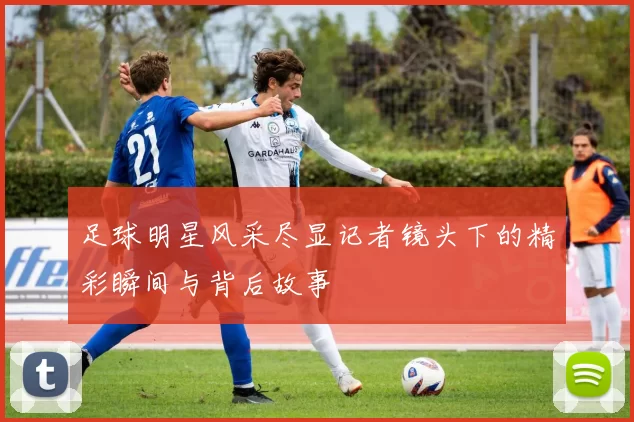 足球明星风采尽显记者镜头下的精彩瞬间与背后故事