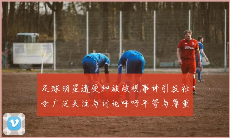 足球明星遭受种族歧视事件引发社会广泛关注与讨论呼吁平等与尊重
