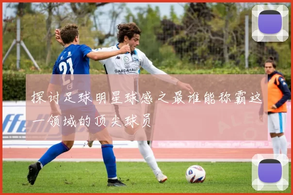 探讨足球明星球感之最谁能称霸这一领域的顶尖球员